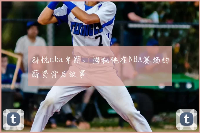 孙悦nba年薪，揭秘他在NBA赛场的薪资背后故事