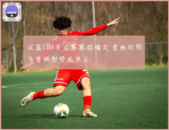 辽篮CBA季后赛赛程确定 首轮对阵与晋级形势成焦点