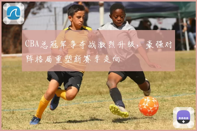 CBA总冠军争夺战激烈升级，豪强对阵格局重塑新赛季走向