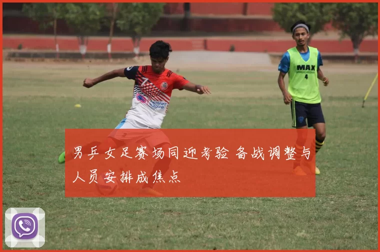 男乒女足赛场同迎考验 备战调整与人员安排成焦点