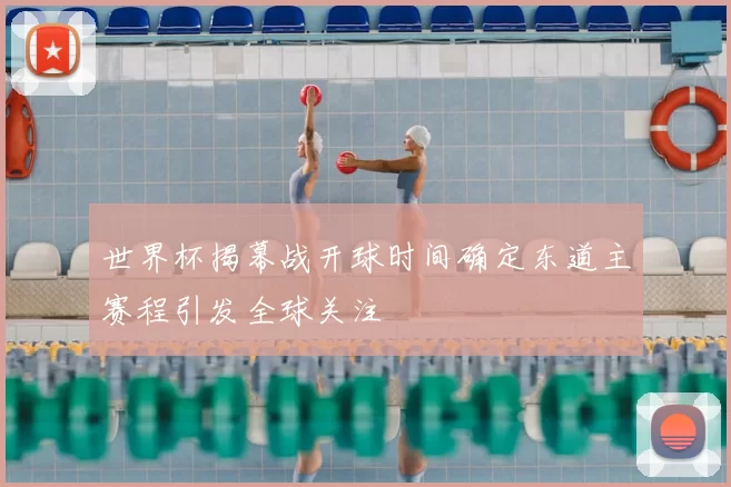 世界杯揭幕战开球时间确定东道主赛程引发全球关注