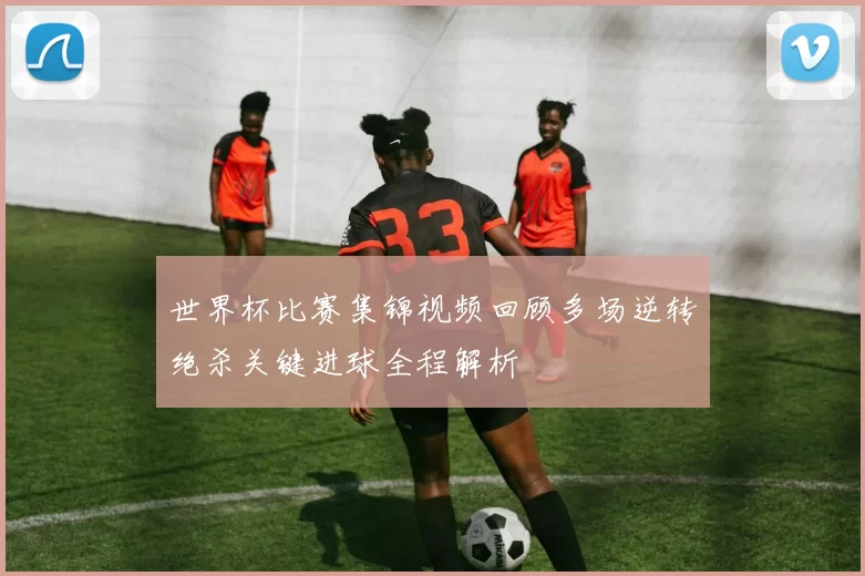 世界杯比赛集锦视频回顾多场逆转绝杀关键进球全程解析