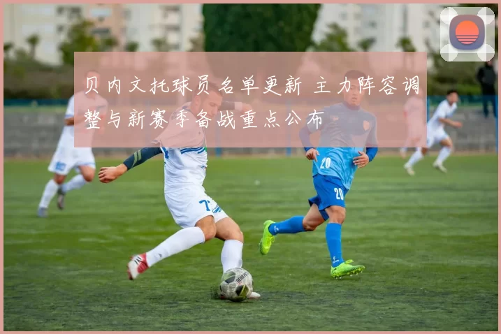 贝内文托球员名单更新 主力阵容调整与新赛季备战重点公布