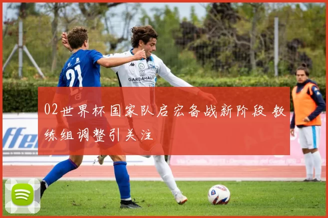 02世界杯国家队启宏备战新阶段 教练组调整引关注