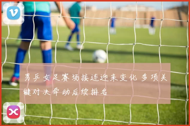 男乒女足赛场接连迎来变化 多项关键对决牵动后续排名