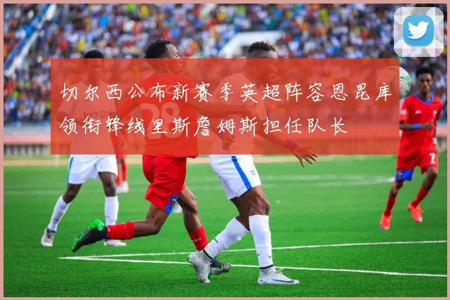 切尔西公布新赛季英超阵容恩昆库领衔锋线里斯詹姆斯担任队长